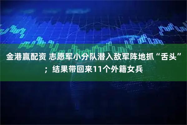 金港赢配资 志愿军小分队潜入敌军阵地抓“舌头”；结果带回来11个外籍女兵