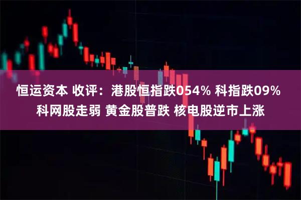 恒运资本 收评：港股恒指跌054% 科指跌09% 科网股走弱 黄金股普跌 核电股逆市上涨