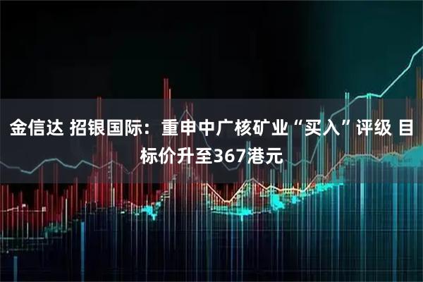 金信达 招银国际：重申中广核矿业“买入”评级 目标价升至367港元