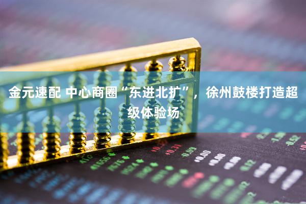 金元速配 中心商圈“东进北扩”，徐州鼓楼打造超级体验场