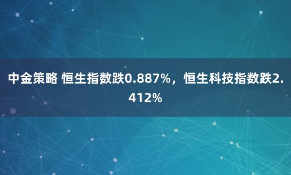 中金策略 恒生指数跌0.887%，恒生科技指数跌2.412%