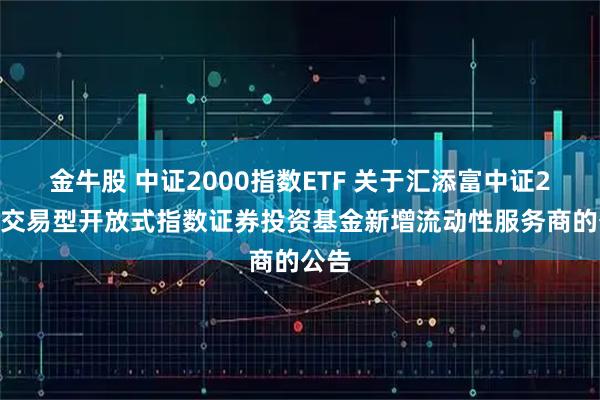 金牛股 中证2000指数ETF 关于汇添富中证2000交易型开放式指数证券投资基金新增流动性服务商的公告