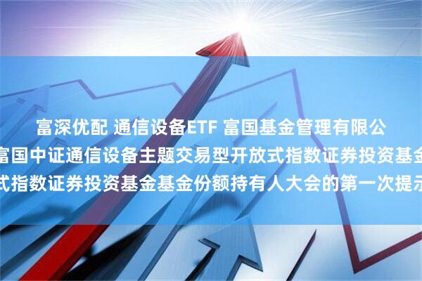 富深优配 通信设备ETF 富国基金管理有限公司关于以通讯方式召开富国中证通信设备主题交易型开放式指数证券投资基金基金份额持有人大会的第一次提示性公告