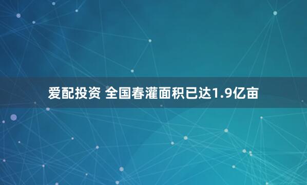 爱配投资 全国春灌面积已达1.9亿亩