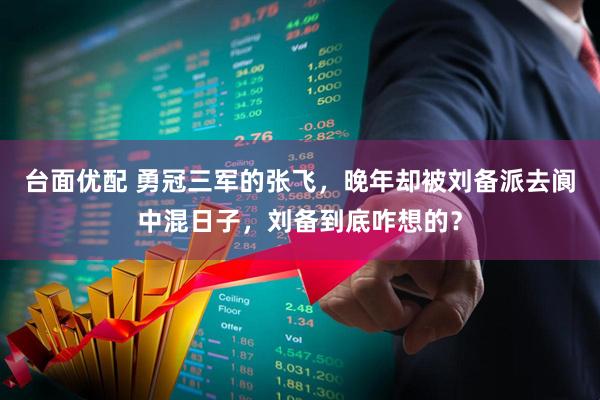 台面优配 勇冠三军的张飞，晚年却被刘备派去阆中混日子，刘备到底咋想的？