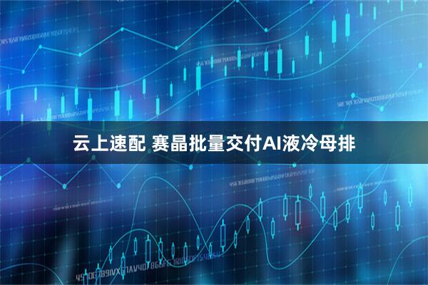 云上速配 赛晶批量交付AI液冷母排